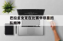 开云体育平台APP-巴拉圭女足在比赛中尽显团队精神