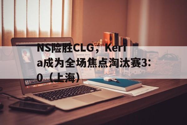 NS险胜CLG,Keria成为全场焦点淘汰赛3:0(上海) NS险胜CLG,Keria成为全场焦点淘汰赛3:0(上海)